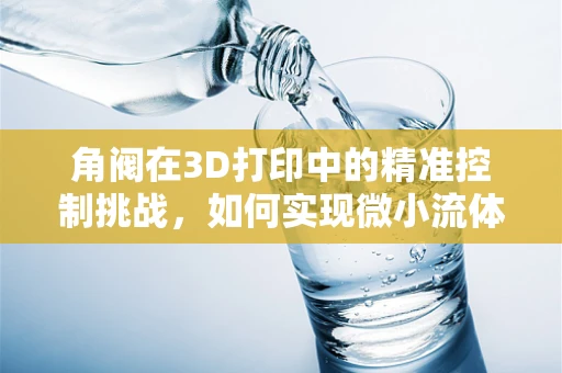 角阀在3D打印中的精准控制挑战，如何实现微小流体的精确导向？