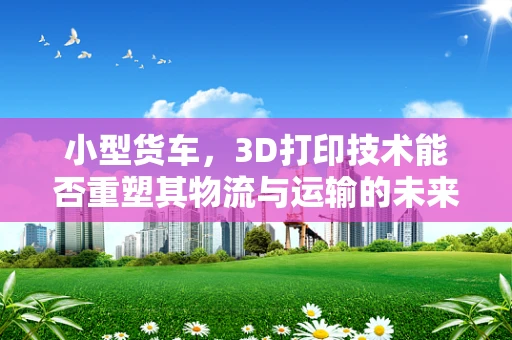 小型货车，3D打印技术能否重塑其物流与运输的未来？