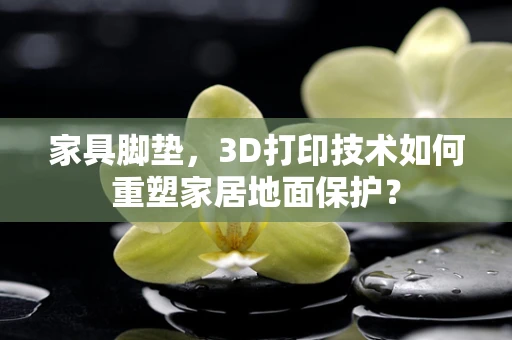 家具脚垫，3D打印技术如何重塑家居地面保护？