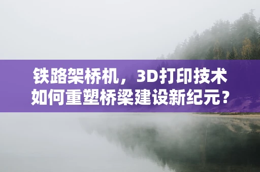 铁路架桥机，3D打印技术如何重塑桥梁建设新纪元？