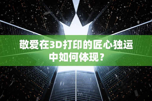 敬爱在3D打印的匠心独运中如何体现？