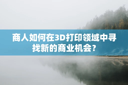 商人如何在3D打印领域中寻找新的商业机会？