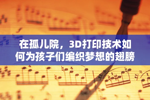 在孤儿院，3D打印技术如何为孩子们编织梦想的翅膀？