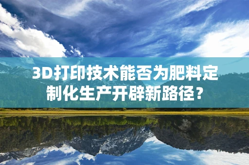 3D打印技术能否为肥料定制化生产开辟新路径？