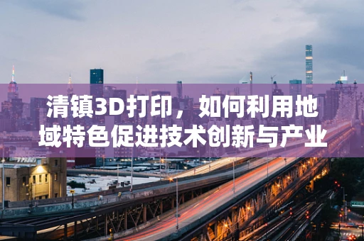 清镇3D打印，如何利用地域特色促进技术创新与产业升级？