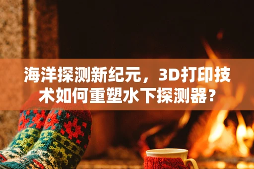 海洋探测新纪元，3D打印技术如何重塑水下探测器？