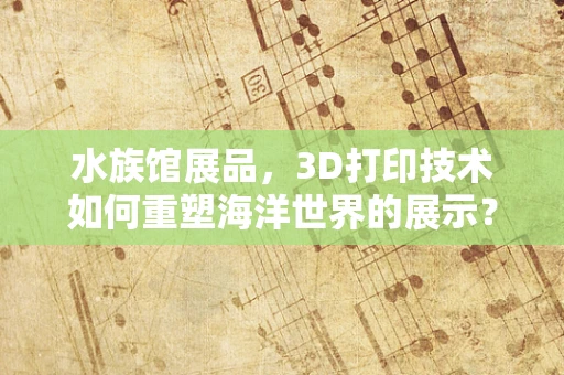水族馆展品，3D打印技术如何重塑海洋世界的展示？