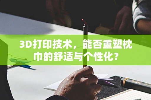 3D打印技术，能否重塑枕巾的舒适与个性化？