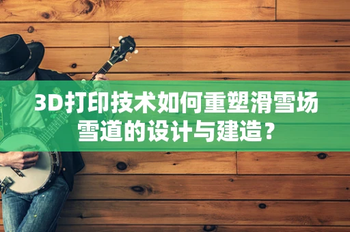 3D打印技术如何重塑滑雪场雪道的设计与建造？