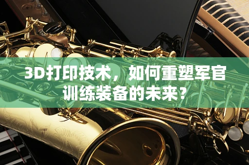 3D打印技术，如何重塑军官训练装备的未来？