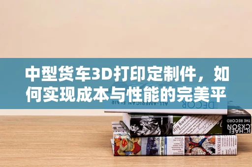 中型货车3D打印定制件，如何实现成本与性能的完美平衡？