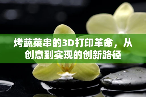 烤蔬菜串的3D打印革命，从创意到实现的创新路径