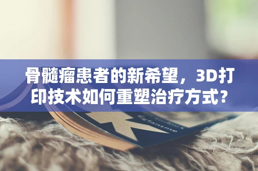 骨髓瘤患者的新希望，3D打印技术如何重塑治疗方式？