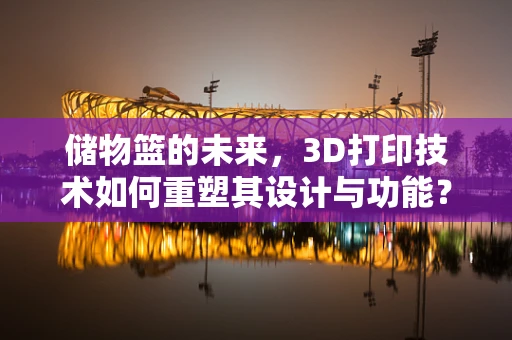 储物篮的未来，3D打印技术如何重塑其设计与功能？