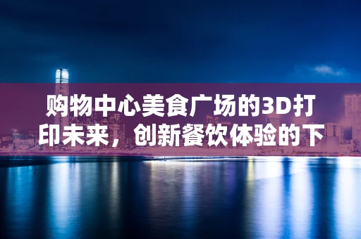 购物中心美食广场的3D打印未来，创新餐饮体验的下一个风口？