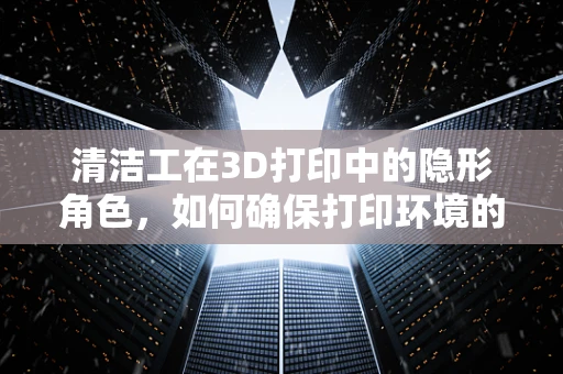 清洁工在3D打印中的隐形角色，如何确保打印环境的洁净？