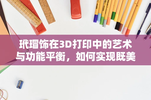 玳瑁饰在3D打印中的艺术与功能平衡，如何实现既美观又耐用？