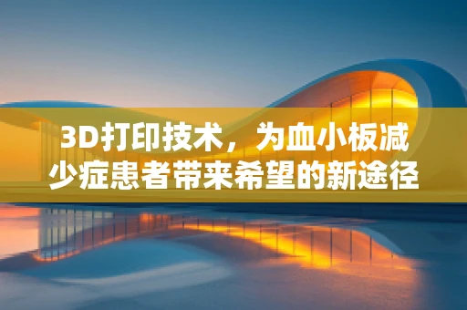3D打印技术，为血小板减少症患者带来希望的新途径？
