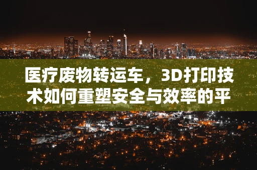 医疗废物转运车，3D打印技术如何重塑安全与效率的平衡？