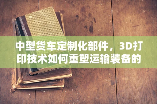 中型货车定制化部件，3D打印技术如何重塑运输装备的未来？