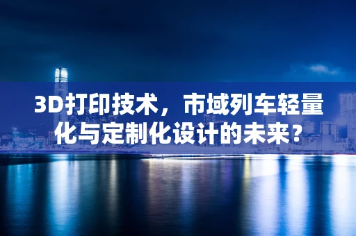 3D打印技术，市域列车轻量化与定制化设计的未来？