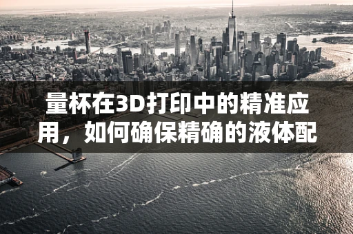 量杯在3D打印中的精准应用，如何确保精确的液体配比？