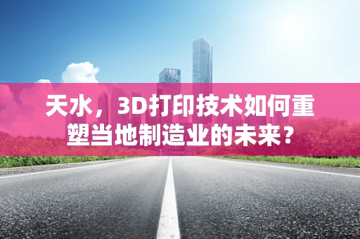 天水，3D打印技术如何重塑当地制造业的未来？