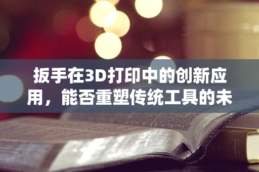 扳手在3D打印中的创新应用，能否重塑传统工具的未来？