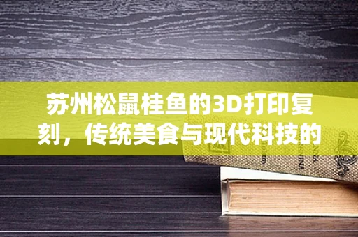苏州松鼠桂鱼的3D打印复刻，传统美食与现代科技的跨界融合