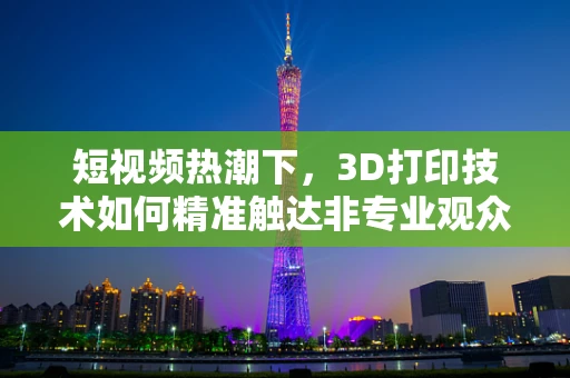 短视频热潮下，3D打印技术如何精准触达非专业观众？
