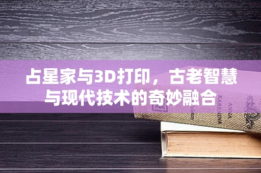 占星家与3D打印，古老智慧与现代技术的奇妙融合