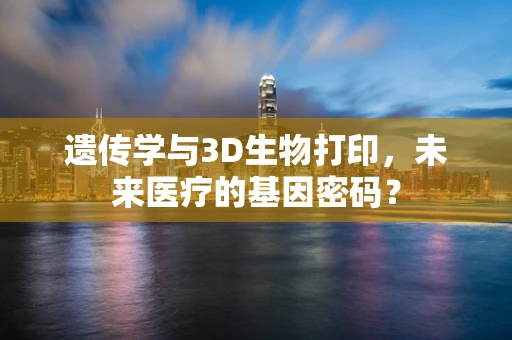 遗传学与3D生物打印，未来医疗的基因密码？