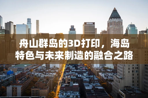 舟山群岛的3D打印，海岛特色与未来制造的融合之路