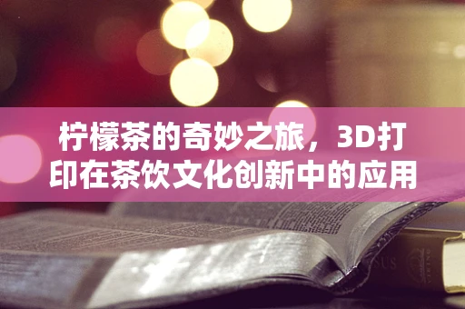 柠檬茶的奇妙之旅，3D打印在茶饮文化创新中的应用与挑战？
