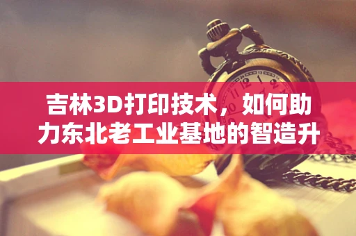 吉林3D打印技术，如何助力东北老工业基地的智造升级？