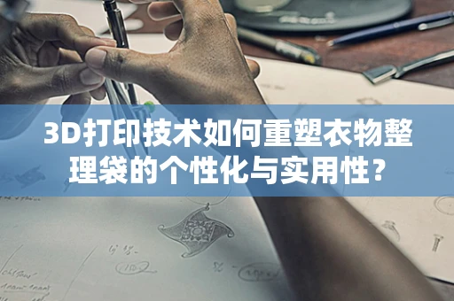 3D打印技术如何重塑衣物整理袋的个性化与实用性？