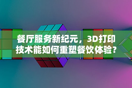 餐厅服务新纪元，3D打印技术能如何重塑餐饮体验？
