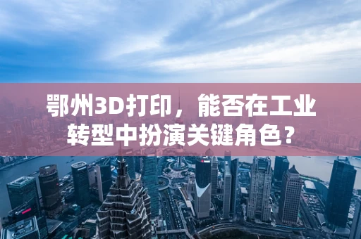 鄂州3D打印，能否在工业转型中扮演关键角色？