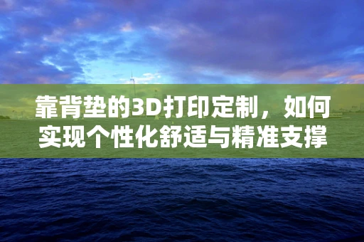 靠背垫的3D打印定制，如何实现个性化舒适与精准支撑？