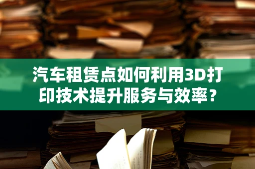 汽车租赁点如何利用3D打印技术提升服务与效率？