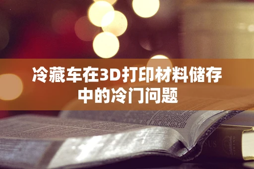 冷藏车在3D打印材料储存中的冷门问题
