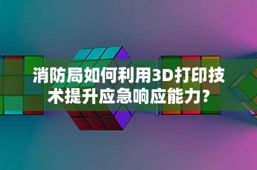 消防局如何利用3D打印技术提升应急响应能力？