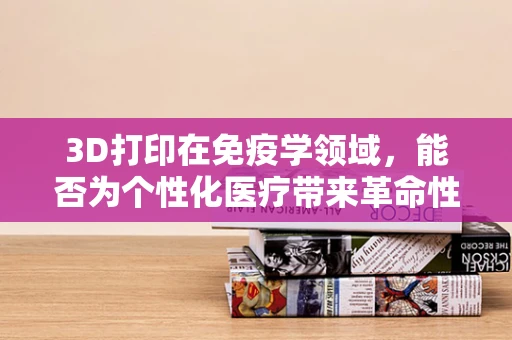 3D打印在免疫学领域，能否为个性化医疗带来革命性突破？