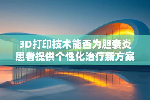 3D打印技术能否为胆囊炎患者提供个性化治疗新方案？