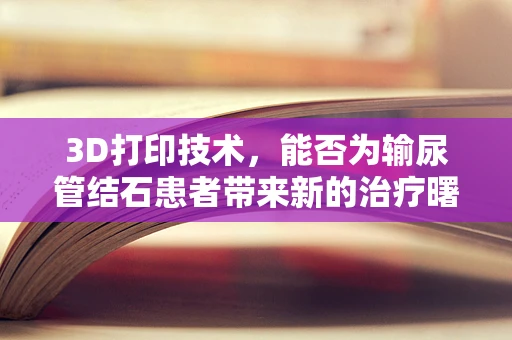 3D打印技术，能否为输尿管结石患者带来新的治疗曙光？