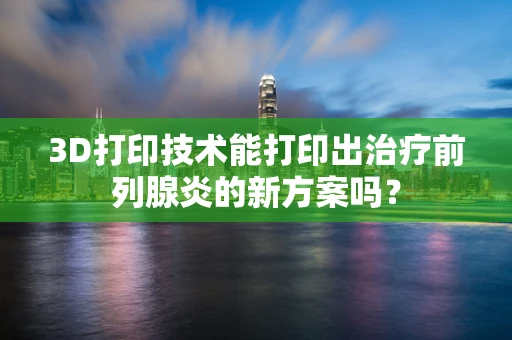 3D打印技术能打印出治疗前列腺炎的新方案吗？
