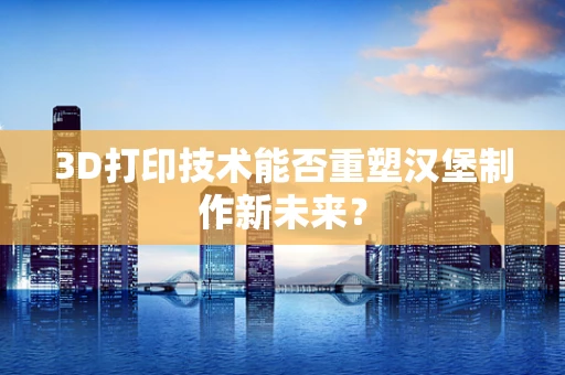 3D打印技术能否重塑汉堡制作新未来？