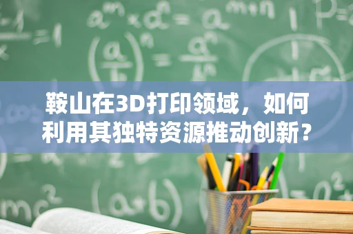 鞍山在3D打印领域，如何利用其独特资源推动创新？