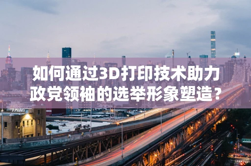 如何通过3D打印技术助力政党领袖的选举形象塑造？