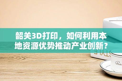 韶关3D打印，如何利用本地资源优势推动产业创新？
